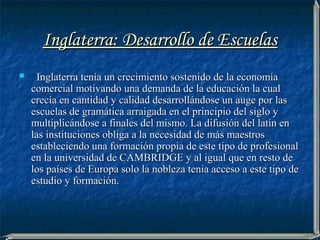 Inglaterra: Desarrollo de Escuelas
    Inglaterra tenía un crecimiento sostenido de la economía
    comercial motivando una demanda de la educación la cual
    crecía en cantidad y calidad desarrollándose un auge por las
    escuelas de gramática arraigada en el principio del siglo y
    multiplicándose a finales del mismo. La difusión del latín en
    las instituciones obliga a la necesidad de más maestros
    estableciendo una formación propia de este tipo de profesional
    en la universidad de CAMBRIDGE y al igual que en resto de
    los países de Europa solo la nobleza tenia acceso a este tipo de
    estudio y formación.
 