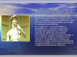 • Ser humanista no era tener una profesión si no
  más bien era tener una vocación y esta podía
  ser compartida. La autoconciencia de los
  humanistas no estaba en una situación de
  apreciar su propia historia y cultura, por lo
  tanto, no podemos confiarnos tanto de lo que
  se dicen de ellos aunque nuestra cultura este
  fomentada de sus historias.
• En el siglo XIX, se acuñó el termino
  Renacentismo y quienes lo practicaran
  tuvieran que habérselas con múltiples
  culturas, sin adherirse a una de ellas
  provocando el impulso que traería consigo a
  la civilización moderna, luchando con la
  tradición y el pensamiento cristiano que
  existía en la edad moderna convirtiéndola en
  una época transitoria y lo que lo convirtió en
  la esencia de este periodo histórico.
 