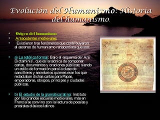 Evolución del Humanismo : Historia
          del humanismo.
•    Origen del humanismo
•    Antecedentes medievales:
•    Existieron tres fenómenos que contribuyeron
    al ascenso de humanismo renacentista que son:

•   a) La retórica formal: Bajo el esquema de ‘ Ars
                   formal
    Dictaminis’ , que es la técnica de componer
    cartas, documentos y oraciones públicas; siendo
    un estilo de formación para la clase de
    cancilleres y secretarios quienes eran los que
    redactaban dichas cartas para Papas,
    emperadores, obispos, príncipes y ciudades
    públicas.

•   b) El estudio de la gramática latina: Instituto
                                  latina
    por las grandes escuelas medievales, más en
    Francia se convino con la lectura de poesías y
    prosistas clásicos latinos
 