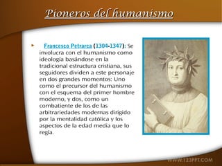 Pioneros del humanismo


     Francesco Petrarca (1304-1347): Se
    involucra con el humanismo como
    ideología basándose en la
    tradicional estructura cristiana, sus
    seguidores dividen a este personaje
    en dos grandes momentos: Uno
    como el precursor del humanismo
    con el esquema del primer hombre
    moderno, y dos, como un
    combatiente de los de las
    arbitrariedades modernas dirigido
    por la mentalidad católica y los
    aspectos de la edad media que lo
    regía.
 