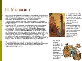 El Monacato Otro factor importante durante esta época es el desarrollo del  monacato,  es decir, de las primeras comunidades de monjes que vivían en las abadías o monasterios. Dentro del monacato, surgieron dos tipos de comunidades:  - los eremitas, anacoretas o ermitaños, quienes buscaban mantenerse aislados de la sociedad, viviendo en los bosques o los desiertos; y  -las cenobitas o monásticas, quienes formaron las primeras órdenes religiosas en una vida en común al interior de los monasterios. A fines del siglo VI, el  irlandés Columbano  establece un modelo de vida monástica que apuntaba a la austeridad, pero es el  italiano Benito de Nursia , fundador de Montecassino, quien al organizar la vida de los monjes con una estricta regla, impulsa definitivamente el monacato. En el siglo VIII, la mayoría de los monasterios adoptan la regla benedictina, la que establecía que los mojes debian vivir en comunidad, bajo la rígida autoridad de un abad, y distribuir su tiempo entre la oración, el trabajo manual y el descanso. El monacato fue importante, además, como centro de transmisión y conservación de la cultura, ya que en el interior de ellos los monjes copistas transcribieron tanto textos sagrados como profanos. La imagen representa un estilita, una suerte de eremita que vivía sobre una columna en Constantinopla. El prestigio de estos hombres, considerados santos por su forma de vida, fue tal que incluso eran requeridos para tomar decisiones importantes que atañían a toda la comunidad.  Un monje copista, encargado de transcribir los textos al interior del monasterio, y de paso, conservar la cultura escrita en la época medieval 