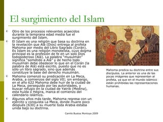 El surgimiento del Islam Otro de los procesos relevantes acaecidos durante la temprana edad media fue el surgimiento del Islam. El Islam es una religión que basa su doctrina en la revelación que Alá (Dios) entrega al profeta Mahoma por medio del Libro Sagrado (Corán). Es Islam es una religión monoteísta, cuyo dogma principal es la profesión de fe en un solo Dios todopoderoso (Alá). La palabra “musulmán” significa “sometido a Alá” y de hecho todo musulmán debe obedecer lo que en el Corán (la palabra de Alá) está escrito, puesto que no es sólo un libro sagrado, sino que además constituye la base del derecho musulmán. Mahoma comenzó su predicación en La Meca, Arabia, a comienzos del siglo VII; sin embargo, en el año 622 Mahoma debe huir de la ciudad de La Meca, perseguido por las autoridades, y buscar refugio en la ciudad de Yatrib (Medina), esta huída o Hégira, marca el comienzo del calendario islámico. Algunos años más tarde, Mahoma regresa con un ejército y conquista La Meca, donde muere poco después (630) a su muerte toda Arabia estaba unida bajo su doctrina.  Camilo Bustos Montoya 2009 Mahoma predica su doctrina entre sus discípulos. La anterior es una de las pocas imágenes que representan al profeta, ya que en el mundo islámico están prohibidas las representaciones humanas. 