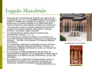 Legado Musulmán  Producto de la Conquista de España, por parte de los musulmanes en 711 y el establecimiento del emirato y posterior califato de Córdoba (Al Andaluz). La cultura árabe tuvo un fuerte impacto en el desarrollo de la cultura hispánica. Este legado se observa a través de: - El Lenguaje: existe una gran cantidad de términos árabes en el idioma español: Berenjena, naranja, amarillo, almohada, ojalá, almacén. La representación gráfica de los números que actualmente usamos: 1, 2, 3… En la literatura, destacó la poesía y la narrativa, en este último genero podemos mencionar el conjunto de cuentos : “Las Mil y Una Noches” En Historia destacó Ibn-Jaldun. En la Filosofía, destacaron pensadores como Avicena, Averroes y Algazel, quienes intentaron construir un sistema de verdades utilizando la razón, al margen de la revelación divina. En el campo científico destacaron los avances en trigonometría y álgebra. En la geografía se desarrolló la cartografía, la medición de los meridianos y el uso del astrolabio.  En arquitectura, destacaron construcciones como la Alhambra, en España y las grandes mezquitas de inspiración bizantina (Mezquita Azul de Estambul)  Camilo Bustos Montoya 2009 La Alhambra, en Granada 