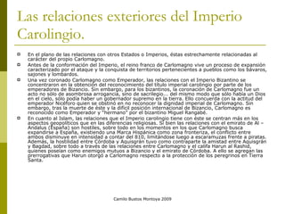 Las relaciones exteriores del Imperio Carolingio. En el plano de las relaciones con otros Estados o Imperios, éstas estrechamente relacionadas al carácter del propio Carlomagno.  Antes de la conformación del Imperio, el reino franco de Carlomagno vive un proceso de expansión caracterizado por el ataque y la conquista de territorios pertenecientes a pueblos como los bávaros, sajones y lombardos.  Una vez coronado Carlomagno como Emperador, las relaciones con el Imperio Bizantino se concentraron en la obtención del reconocimiento del título imperial carolingio por parte de los emperadores de Bizancio. Sin embargo, p ara los bizantinos, la coronación de Carlomagno fue un acto no sólo de asombrosa arrogancia, sino de sacrilegio... del mismo modo que sólo había un Dios en el cielo, sólo podía haber un gobernador supremo en la tierra. Ello concuerda con la actitud del emperador Nicéforo quien se obstinó en no reconocer la dignidad imperial de Carlomagno. Sin embargo, tras la muerte de éste y la difícil posición internacional de Bizancio, Carlomagno es reconocido como Emperador y “hermano” por el bizantino Miguel Rangabé. En cuanto al Islam, las relaciones que el Imperio carolingio tiene con éste se centran más en los aspectos geopolíticos que en las diferencias religiosas. Si bien las relaciones con el emirato de Al –Andalus (España) son hostiles, sobre todo en los momentos en los que Carlomagno busca expandirse a España, existiendo una Marca Hispánica como zona fronteriza, el conflicto entre ambos disminuye en intensidad a contar del 810, limitándose luego a escaramuzas frente a piratas. Además, la hostilidad entre Córdoba y Aquisgrán tuvo como contraparte la amistad entre Aquisgrán y Bagdad, sobre todo a través de las relaciones entre Carlomagno y el califa Harun al Rashid, quienes poseían como enemigos mutuos a Bizancio y el emirato de Córdoba. A ello se agregan las prerrogativas que Harun otorgó a Carlomagno respecto a la protección de los peregrinos en Tierra Santa.  Camilo Bustos Montoya 2009 