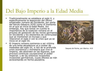 Del Bajo Imperio a la Edad Media Tradicionalmente se establece al siglo V, y específicamente la deposición del último emperador romano de Occidente, por parte del hérulo Odoacro (476) como el momento en el que se inicia la Edad Media. Sin embargo, hay que tomar en cuenta la importancia de la tradición romana en el proceso de gestación de los reinos germanos en Occidente y los elementos de continuidad que se mantienen en Europa y que relacionan el siglo V con la crisis que ya se inicia en el siglo III. El Imperio romano comienza a ser víctima de una lenta decadencia ya a contar de mediados del siglo III, a raíz de la profunda crisis económica y monetaria que vive el Imperio; del desorden en las legiones, que provocó continuas usurpaciones al poder imperial; y de las entonces incipientes invasiones germánicas, cuyos efectos se irán acrecentando en forma paulatina.  Saqueo de Roma, por Alarico. 410 