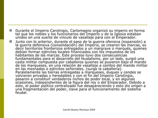Durante el Imperio Carolingio, Carlomagno organizó su imperio en forma tal que los nobles y los funcionarios del Imperio y de la Iglesia estaban unidos en una suerte de vínculo de vasallaje para con el Emperador.  Junto con lo anterior, durante el paso de la guerra ofensiva (expansión) a la guerra defensiva (consolidación) del Imperio, se crearon las marcas, es decir territorios fronterizos entregados a un margrave o marqués, quienes debían formar ejércitos locales financiados con los impuestos de los habitantes de las marcas. Este proceso tuvo dos consecuencias fundamentales para el desarrollo del feudalismo, por un lado, surgió una casta militar compuesta por caballeros quienes se pusieron bajo el mando de los marqueses, en una relación de vasallaje a cambio del mando militar en las mesnadas o ejércitos señoriales. (surge la caballería). Paralelamente las tierras entregadas a marqueses, duques y condes se volvieron privadas y heredables y con el fin del Imperio Carolingio, pasaron a constituir verdaderos nichos de poder local, y en algunas ocasiones, independientes de la figura del rey o del Emperador. Debido a esto, el poder político centralizado fue desapareciendo y esto dio origen a una fragmentación del poder, clave para el funcionamiento del sistema feudal.  Camilo Bustos Montoya 2009 