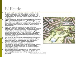 El Feudo El feudo era lo que recibía el vasallo a cambio de los servicios prestados a su señor, y por lo general este “feudo” hace referencia a la tierra, los recursos y la mano de obra, de la que el vasallo gozaba en forma de usufructo. Dentro del feudo, la unidad básica de explotación fue la  villa . Un feudo podía tener una o muchas villas, dependiendo de lo poderoso que fuese el señor feudal. Estas villas, por lo general, trataban de autoabastecerse a sí mismas, elaborando pan, cerveza, vinos, tejidos, herramientas.  En la villa podemos encontrar; la casa señorial o  castillo  fortificado, donde vivía el señor con su comitiva de guerreros vasallos y en donde estaban los talleres, molino, horno, almacenes, establo, etc. La  capilla  o iglesia, ubicada siempre cerca del castillo y  la aldea,  o villa propiamente tal, que era un conjunto de casas modestas donde vivían los campesinos libres (villanos) y los siervos de la gleba. Por su parte, las tierras de la villa estaban divididas en: Tierra dominicata o reserva, de propiedad del señor, quien era dueño de los productos que ellas podían producir, trabajadas por los siervos y villanos. Tierra indominicata o alodio, es decir tierras comunitarias donde se encontraban los mansus o lotes, porciones de tierras entregadas en usufructo a los villanos para que las explotasen en beneficio propio a cambio de un censo Praderas y bosques comunes, en los que el señor tenía derechos exclusivos de la caza, pero en las que los villanos podían buscar leña o llevar a pastar a sus animales.  Camilo Bustos Montoya 2009 