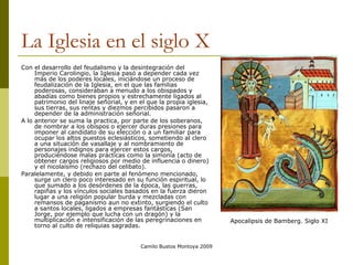 La Iglesia en el siglo X Con el desarrollo del feudalismo y la desintegración del Imperio Carolingio, la Iglesia pasó a depender cada vez más de los poderes locales, iniciándose un proceso de feudalización de la Iglesia, en el que las familias poderosas, consideraban a menudo a los obispados y abadías como bienes propios y estrechamente ligados al patrimonio del linaje señorial, y en el que la propia iglesia, sus tierras, sus rentas y diezmos percibidos pasaron a depender de la administración señorial.  A lo anterior se suma la practica, por parte de los soberanos, de nombrar a los obispos o ejercer duras presiones para imponer al candidato de su elección o a un familiar para ocupar los altos puestos eclesiásticos, sometiendo al clero a una situación de vasallaje y al nombramiento de personajes indignos para ejercer estos cargos, produciéndose malas prácticas como la simonía (acto de obtener cargos religiosos por medio de influencia o dinero) y el nicolaísmo (rechazo del celibato).  Paralelamente, y debido en parte al fenómeno mencionado, surge un clero poco interesado en su función espiritual, lo que sumado a los desórdenes de la época, las guerras, rapiñas y los vínculos sociales basados en la fuerza dieron lugar a una religión popular burda y mezcladas con remansos de paganismo aun no extinto, surgiendo el culto a santos locales, ligados a empresas fantásticas (San Jorge, por ejemplo que lucha con un dragón) y la multiplicación e intensificación de las peregrinaciones en torno al culto de reliquias sagradas.  Camilo Bustos Montoya 2009 Apocalipsis de Bamberg. Siglo XI 