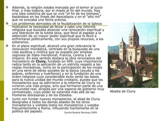 Además, la religión estaba marcada por el temor al juicio final, o más todavía, por el miedo al fin del mundo. Hay una idea colectiva de que se vive “el fin de los tiempos”, basándose en las líneas del Apocalipsis y en el “año mil” que no evocaba una fecha precisa. Los problemas derivados de la feudalización de la Iglesia motivaron la necesidad de llevar a cabo una reforma religiosa que buscaba alcanzar una renovación espiritual y una liberación de la tutela laica, que llevó al papado a la obtención de un mayor poder espiritual que lo llevó a enfrentarse políticamente, con sus propios recursos, a los soberanos. En el plano espiritual, alcanzó una gran relevancia la renovación monástica, centrado en la búsqueda de una vida ascética y mística que se expadió por amplias regiones de Italia meridional, Francia, Lorena y el Imperio. En este sentido destaca la obra renovadora del monasterio de  Cluny,  fundado en 909, cuya importancia radica tanto en la aplicación de un estricto respeto a las reglas monásticas, como en la participación de los mojes en una serie de obras sociales de la época (ayuda a los pobres, enfermos y huérfanos) y en la fundación de una orden religiosa cuyo considerable éxito sentó las bases para la nueva unidad del mundo cristiano, puesto que los monasterios que se adhirieron a la reforma de Cluny no vivieron una vida propia, sino que formaron parte de una comunidad real, dirigida por una especie de gobierno muy centralizado, cuyo poder se extendía más allá de las fronteras diocesanas y de los Estados.  Junto con fundar nuevos monasterios, el abad de Cluny designaba a todos los demás abades de los otros monasterios y visitaba todos los monasterios y viajaba frecuentemente a Roma, influyendo fuertemente en la política del papado.  Camilo Bustos Montoya 2009 Abadía de Cluny 