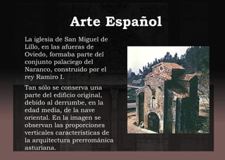 Arte Español
La iglesia de San Miguel de
Lillo, en las afueras de
Oviedo, formaba parte del
conjunto palaciego del
Naranco, construido por el
rey Ramiro I.
Tan sólo se conserva una
parte del edificio original,
debido al derrumbe, en la
edad media, de la nave
oriental. En la imagen se
observan las proporciones
verticales características de
la arquitectura prerrománica
asturiana.
 