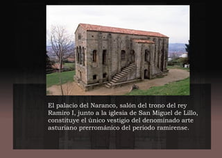 El palacio del Naranco, salón del trono del rey
Ramiro I, junto a la iglesia de San Miguel de Lillo,
constituye el único vestigio del denominado arte
asturiano prerrománico del periodo ramirense.
 