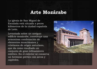 Arte Mozárabe
La iglesia de San Miguel de
Escalada está situada a pocos
kilómetros de la ciudad española
de León.
Levantada sobre un antiguo
edificio mozárabe, constituye una
armoniosa combinación de
elementos musulmanes y
cristianos de origen asturiano,
que da como resultado un
conjunto de gran refinamiento
estético. En el exterior se conserva
un hermoso pórtico con arcos y
capiteles.
 