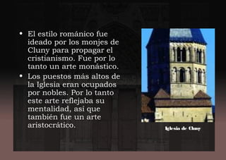• El estilo románico fue
ideado por los monjes de
Cluny para propagar el
cristianismo. Fue por lo
tanto un arte monástico.
• Los puestos más altos de
la Iglesia eran ocupados
por nobles. Por lo tanto
este arte reflejaba su
mentalidad, así que
también fue un arte
aristocrático. Iglesia de Cluny
 