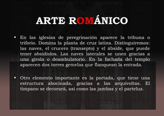 ARTE ROMÁNICO
• En las iglesias de peregrinación aparece la tribuna o
triforio. Domina la planta de cruz latina. Distinguiremos:
las naves, el crucero (transepto) y el ábside, que puede
tener absidiolos. Las naves laterales se unen gracias a
una girola o deambulatorio. En la fachada del templo
aparecen dos torres gemelas que flanquean la entrada.
• Otro elemento importante es la portada, que tiene una
estructura abocinada, gracias a las arquivoltas. El
tímpano se decorará, así como las jambas y el parteluz.
 