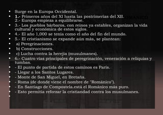 HECHOS IMPORTANTES DURANTE EL ARTE ROMÁNICO
• Surge en la Europa Occidental.
• 1.- Primeros años del XI hasta las postrimerías del XII.
2.- Europa empieza a equilibrarse.
• 3.- Los pueblos bárbaros, con reinos ya estables, organizan la vida
cultural y económica de estos siglos.
• 4.- El año 1,000 se tenía como el año del fin del mundo.
• 5.- El cristianismo se expande aún más, se plantean:
•  a) Peregrinaciones.
•  b) Construcciones.
•  c) Lucha contra la herejía (musulmanes).
• 6.- Cuatro vías principales de peregrinación, veneración a reliquias y
tumbas.
• - El punto de partida de estos caminos es París.
• - Llegar a los Santos Lugares.
• - Monte de San Miguel, en Bretaña.
• - Roma (de donde viene el nombre de "Románico").
• - En Santiago de Compostela.está el Románico más puro.
• - Esto permitía reforzar la cristiandad contra los musulmanes.
•
 