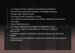 • - A lo largo de estos caminos se desarrolla el comercio.
• - No sólo hay arquitectura religiosa: hospedajes, puentes.
• - Europa sigue siendo feudal.
• - Las fuerzas son la nobleza y el clero.
• - Los edificios más frecuentes son castillos, abadías o monasterios.
• - Sociedad:
• - Inmovilidad de clases.
• - La cabeza espiritual era el papa y la temporal, el rey.
• - Los nobles: nadie les disputaba sus bienes por tradición
inmemorial.
• - Caballeros: ganan su libertad a costa de arriesgar su vida en las
batallas.
• - Importancia de la fidelidad: el tema del sacrificio de Isaac aparece
reiteradamente.
 