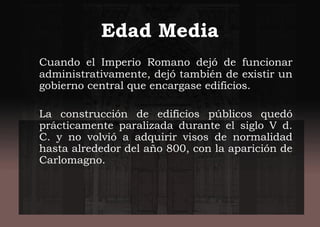 Edad Media
Cuando el Imperio Romano dejó de funcionar
administrativamente, dejó también de existir un
gobierno central que encargase edificios.
La construcción de edificios públicos quedó
prácticamente paralizada durante el siglo V d.
C. y no volvió a adquirir visos de normalidad
hasta alrededor del año 800, con la aparición de
Carlomagno.
 