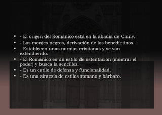 • - El origen del Románico está en la abadía de Cluny.
• - Los monjes negros, derivación de los benedictinos.
• - Establecen unas normas cristianas y se van
extendiendo.
• - El Románico es un estilo de ostentación (mostrar el
poder) y busca la sencillez.
• - Es un estilo de defensa y funcionalidad.
• - Es una síntesis de estilos romano y bárbaro.
 