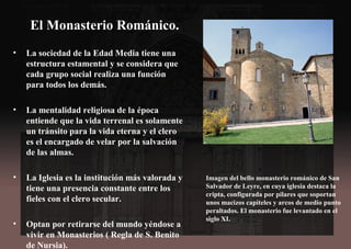 El Monasterio Románico.
• La sociedad de la Edad Media tiene una
estructura estamental y se considera que
cada grupo social realiza una función
para todos los demás.
• La mentalidad religiosa de la época
entiende que la vida terrenal es solamente
un tránsito para la vida eterna y el clero
es el encargado de velar por la salvación
de las almas.
• La Iglesia es la institución más valorada y
tiene una presencia constante entre los
fieles con el clero secular.
• Optan por retirarse del mundo yéndose a
vivir en Monasterios ( Regla de S. Benito
de Nursia).
Imagen del bello monasterio románico de San
Salvador de Leyre, en cuya iglesia destaca la
cripta, configurada por pilares que soportan
unos macizos capiteles y arcos de medio punto
peraltados. El monasterio fue levantado en el
siglo XI.
 