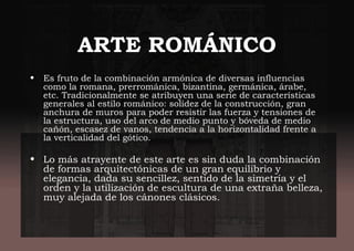 ARTE ROMÁNICO
• Es fruto de la combinación armónica de diversas influencias
como la romana, prerrománica, bizantina, germánica, árabe,
etc. Tradicionalmente se atribuyen una serie de características
generales al estilo románico: solidez de la construcción, gran
anchura de muros para poder resistir las fuerza y tensiones de
la estructura, uso del arco de medio punto y bóveda de medio
cañón, escasez de vanos, tendencia a la horizontalidad frente a
la verticalidad del gótico.
• Lo más atrayente de este arte es sin duda la combinación
de formas arquitectónicas de un gran equilibrio y
elegancia, dada su sencillez, sentido de la simetría y el
orden y la utilización de escultura de una extraña belleza,
muy alejada de los cánones clásicos.
 