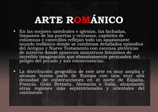 ARTE ROMÁNICO
• En las mejores catedrales e iglesias, las fachadas,
tímpanos de las puertas y ventanas, capiteles de
columnas y canecillos reflejan todo un apasionante
mundo teofánico donde se combinan detallados episodios
del Antiguo y Nuevo Testamento con escenas pletóricas
de misterio donde aparecen monstruos fabulosos de
increíble imaginación que obsesivamente persuaden del
peligro del pecado y sus consecuencias.
• La distribución geográfica de este arte es muy amplia y
alcanza buena parte de Europa con una muy alta
densidad de construcciones en el norte de España,
Francia, Gran Bretaña, Alemania e Italia, alcanzando
otras regiones más septentrionales y orientales del
continente.
 