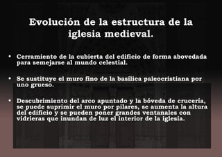 Evolución de la estructura de la
iglesia medieval.
• Cerramiento de la cubierta del edificio de forma abovedada
para semejarse al mundo celestial.
• Se sustituye el muro fino de la basílica paleocristiana por
uno grueso.
• Descubrimiento del arco apuntado y la bóveda de crucería,
se puede suprimir el muro por pilares, se aumenta la altura
del edificio y se pueden poner grandes ventanales con
vidrieras que inundan de luz el interior de la iglesia.
 