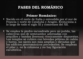 FASES DEL ROMÁNICO
Primer Románico:
• Nacido en el norte de Italia y extendido por el sur de
Francia y norte de Cataluña y Aragón. Evoluciona a
lo largo de todo el siglo XI y comienzos del XII.
• Se emplea la piedra escuadrada pero no pulida, las
cabeceras son de semitambor adornadas con
arquillos y bandas (lesenas) rítmicamente dispuestas.
Los templos se cubren con bóvedas pétreas de cañón
y horno, las naves son más amplias y elevadas que
los edificios prerrománicos precedentes. Se emplean
el pilar y, no la columna y no hay figuración
escultórica.
 