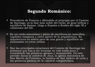 Segundo Románico:
• Procedente de Francia y difundido al principio por el Camino
de Santiago, es la fase más noble del estilo, de gran belleza y
equilibrio de formas. Llega a España a finales del siglo XI y
comienzos del XII.
• Es un estilo armonioso y pleno de escultura en canecillos,
capiteles tímpanos y otras partes de la arquitectura. Su
arquitectura es sobria pero de una gracia y equilibrio no
alcanzados en otros estilos.
• Son las principales estaciones del Camino de Santiago las
primeras que van a ver levantar en este estilo puro y
consolidado las primeras iglesias y monasterios. De este
periodo datan la catedral de Jaca, la iglesia monástica de
San Martín de Frómista, la basílica de San Isidoro de León y
las primeras piedras de la catedral compostelana.
 