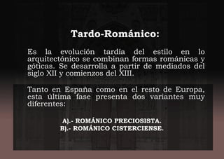 Tardo-Románico:
Es la evolución tardía del estilo en lo
arquitectónico se combinan formas románicas y
góticas. Se desarrolla a partir de mediados del
siglo XII y comienzos del XIII.
Tanto en España como en el resto de Europa,
esta última fase presenta dos variantes muy
diferentes:
A).- ROMÁNICO PRECIOSISTA.
B).- ROMÁNICO CISTERCIENSE.
 