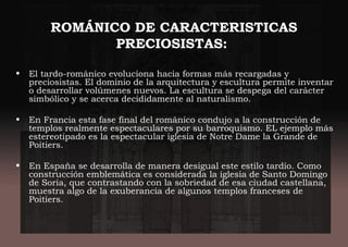 ROMÁNICO DE CARACTERISTICAS
PRECIOSISTAS:
• El tardo-románico evoluciona hacia formas más recargadas y
preciosistas. El dominio de la arquitectura y escultura permite inventar
o desarrollar volúmenes nuevos. La escultura se despega del carácter
simbólico y se acerca decididamente al naturalismo.
• En Francia esta fase final del románico condujo a la construcción de
templos realmente espectaculares por su barroquismo. EL ejemplo más
estereotipado es la espectacular iglesia de Notre Dame la Grande de
Poitiers.
• En España se desarrolla de manera desigual este estilo tardío. Como
construcción emblemática es considerada la iglesia de Santo Domingo
de Soria, que contrastando con la sobriedad de esa ciudad castellana,
muestra algo de la exuberancia de algunos templos franceses de
Poitiers.
 