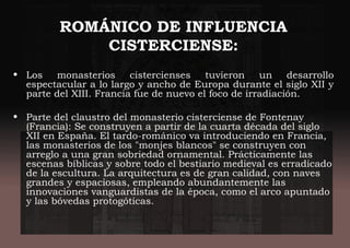 ROMÁNICO DE INFLUENCIA
CISTERCIENSE:
• Los monasterios cistercienses tuvieron un desarrollo
espectacular a lo largo y ancho de Europa durante el siglo XII y
parte del XIII. Francia fue de nuevo el foco de irradiación.
• Parte del claustro del monasterio cisterciense de Fontenay
(Francia): Se construyen a partir de la cuarta década del siglo
XII en España. El tardo-románico va introduciendo en Francia,
las monasterios de los "monjes blancos" se construyen con
arreglo a una gran sobriedad ornamental. Prácticamente las
escenas bíblicas y sobre todo el bestiario medieval es erradicado
de la escultura. La arquitectura es de gran calidad, con naves
grandes y espaciosas, empleando abundantemente las
innovaciones vanguardistas de la época, como el arco apuntado
y las bóvedas protogóticas.
 