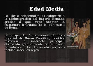 Edad Media
La Iglesia occidental pudo sobrevivir a
la desintegración del Imperio Romano
gracias a que supo adoptar la
estructura jerárquica de la burocracia
de Roma.
El obispo de Roma asumió el título
imperial de Sumo Pontífice, pontifex
maximus o sacerdote principal,
afirmando gradualmente su primacía,
no sólo sobre los demás obispos, sino
incluso sobre los reyes.
 