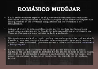 ROMÁNICO MUDÉJAR
• Estilo exclusivamente español en el que se combinan formas estructurales
románicas con decoraciones musulmanas propias de los alarifes mudéjares que
iban quedando en los territorios conquistados por los cristianos a los
musulmanes.
 
• Aunque el origen de estas construcciones parece que hay que buscarlo en
constructores musulmanes de Toledo, los primeros edificios se construyen en
Tierra de Campos, en las provincias de León y Valladolid.
• Más tarde se extiende al territorio que hoy ocupan las provincias occidentales de
Castilla y León, con la mayor densidad de estas construcciones en la comarca
llamada "Tierra de Pinares" que se encuentra a caballo de Valladolid, Salamanca
, Ávila y Segovia
• Los volúmenes son básicamente los mismos que los románicos de piedra,
limitados por las diferencias de material. Se usa mucho el juego de arcos ciegos,
alfices, frisos de esquinillas o ladrillos a sardinel para adornar los muros, que
pierde -sin embargo- la figuración escultórica, tan querida por el románico
pétreo.
 
