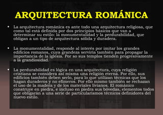 ARQUITECTURA ROMÁNICA
• La arquitectura románica es ante todo una arquitectura religiosa, que
como tal está definida por dos principios básicos que van a
determinar su estilo: la monumentalidad y la perdurabilidad, que
obligan a un tipo de arquitectura sólida y duradera.
• La monumentalidad, responde al interés por imitar los grandes
edificios romanos, cuya grandeza serviría también para propagar la
importancia de la iglesia. Por so sus templos tienden progresivamente
a la grandiosidad.
• La perdurabilidad es lógica en una arquitectura, cuya religión
cristiana se considera así misma una religión eterna. Por ello, sus
edificios también deben serlo, para lo que utilizan técnicas que los
hagan duraderos y no efímeros. Por ello mismo también se rechazan
el uso de la madera y de los materiales livianos. El románico
construye en piedra, e incluso en piedra sus bóvedas, elementos todos
que obligarán a una serie de particularismos técnicos definidores del
nuevo estilo.
 