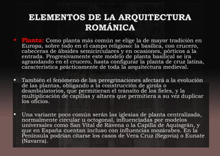 ELEMENTOS DE LA ARQUITECTURA
ROMÁNICA
• Planta: Como planta más común se elige la de mayor tradición en
Europa, sobre todo en el campo religioso: la basílica, con crucero,
cabeceras de ábsides semicirculares y en ocasiones, pórticos a la
entrada. Progresivamente este modelo de planta basilical se ira
agrandando en el crucero, hasta configurar la planta de cruz latina,
característica prácticamente de toda la arquitectura medieval.
• También el fenómeno de las peregrinaciones afectará a la evolución
de las plantas, obligando a la construcción de girola o
deambulatorios, que permitieran el tránsito de los fieles, y la
multiplicación de capillas y altares que permitiera a su vez duplicar
los oficios.
• Una variante poco común serán las iglesias de planta centralizada,
normalmente circular u octogonal, influenciadas por modelos
universales como San Vital de Rávena o la Capilla de Aquisgrán, y
que en España cuentan incluso con influencias mozárabes. En la
Península podrían citarse los casos de Vera Cruz (Segovia) o Eunate
(Navarra).
 