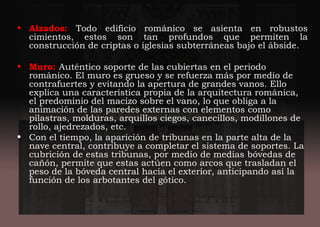 • Alzados: Todo edificio románico se asienta en robustos
cimientos, estos son tan profundos que permiten la
construcción de criptas o iglesias subterráneas bajo el ábside.
• Muro: Auténtico soporte de las cubiertas en el periodo
románico. El muro es grueso y se refuerza más por medio de
contrafuertes y evitando la apertura de grandes vanos. Ello
explica una característica propia de la arquitectura románica,
el predominio del macizo sobre el vano, lo que obliga a la
animación de las paredes externas con elementos como
pilastras, molduras, arquillos ciegos, canecillos, modillones de
rollo, ajedrezados, etc.
• Con el tiempo, la aparición de tribunas en la parte alta de la
nave central, contribuye a completar el sistema de soportes. La
cubrición de estas tribunas, por medio de medias bóvedas de
cañón, permite que estas actúen como arcos que trasladan el
peso de la bóveda central hacia el exterior, anticipando así la
función de los arbotantes del gótico.
 