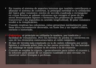 • En cuanto al sistema de soportes internos que también contribuyen a
afianzar el sistema de cubiertas, la principal novedad es la utilización
del típico pilar románico: núcleo de sección cuadrada o rectangular
en cuyos frentes se adosan columnas que recogen el peso de los
arcos denominados fajones o formeros (los primeros en sentido
transversal y los segundos en sentido longitudinal). El pilar románico
tendió a la complicación.
• Cuando emplean las columnas, estas presentan normalmente una
basa ática escasamente decorada, un fuste liso y un capitel cúbico,
corintio o historiado.
• Cubiertas: al principio se utilizaba la madera, por tradición y
facilidad de tratamiento. Pero las bóvedas de piedra se convierten en
uno de los elementos consustanciales al estilo románico.
• El tipo de bóveda más empleado es la de cañón reforzada por arcos
fajones y utilizada sobre todo en las naves centrales. En las laterales
sin embargo se suele utilizar la de arista o la de crucería.
• Cuando se emplea la cúpula, ( generalmente para cubrir el crucero ),
la solución para pasar de un espacio cuadrado a uno circular, es
construir sobre trompas o pechinas.
 