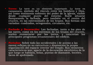• Torres: La torre es un elemento importante. La torre es
campanario, símbolo del vínculo entre los hombres y Dios,
así como testimonio enhiesto del poder de la iglesia, visible
desde cualquier punto del entorno. Suele situarse
flanqueando la fachada, pero también en el centro del
crucero, en las extremidades de los brazos. Sus formas son
variadas: cuadradas, octogonales, circulares, etc.
• Fachada y Decoración: Las fachadas, tanto a los pies de
las naves, como en los extremos de los brazos del crucero,
suelen enmarcarse por las torres, y concretan los
principales programas ornamentales del edificio.
• Portadas: Sobre todo las occidentales ( de acceso a las
naves) reflejan en su estructura y disposición la propia
organización del espacio interior del templo. Sus elementos
característicos son, aparte de la decoración escultórica de la
que luego se hablará, bolas, puntas de diamante, boceles,
tacos de ajedrezado.
 