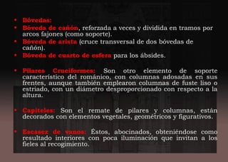 • Bóvedas:
• Bóveda de cañón, reforzada a veces y dividida en tramos por
arcos fajones (como soporte).
• Bóveda de arista (cruce transversal de dos bóvedas de
cañón).
• Bóveda de cuarto de esfera para los ábsides.
• Pilares Cruciformes: Son otro elemento de soporte
característico del románico, con columnas adosadas en sus
frentes, aunque también emplearon columnas de fuste liso o
estriado, con un diámetro desproporcionado con respecto a la
altura.
• Capiteles: Son el remate de pilares y columnas, están
decorados con elementos vegetales, geométricos y figurativos.
• Escasez de vanos: Éstos, abocinados, obteniéndose como
resultado interiores con poca iluminación que invitan a los
fieles al recogimiento.
 