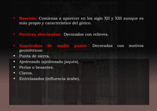• Rosetón: Comienza a aparecer en los siglo XII y XIII aunque es
más propio y característico del gótico.
• Porticos abocinados: Decorados con relieves.
• Arquivoltas de medio punto: Decoradas con motivos
geométricos:
• Punta de sierra.
• Ajedrezado (ajedrezado jaqués).
• Perlas o besantes.
• Clavos.
• Entrelazados (influencia árabe).
 