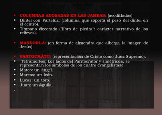 • COLUMNAS ADOSADAS EN LAS JAMBAS: (acodilladas)
• Dintel con Parteluz: (columna que soporta el peso del dintel en
el centro).
• Tímpano decorado ("libro de piedra": carácter narrativo de los
relieves).
• MANDORLA: (en forma de almendra que alberga la imagen de
Jesús)
• PANTOCRÁTO: (representación de Cristo como Juez Supremo).
• Tetramorfos: Los lados del Pantocrátor y simétricos, se
representan los símbolos de los cuatro evangelistas:
• Mateo: un ángel.
• Marcos: un león.
• Lucas: un toro.
• Juan: un águila.
-
 