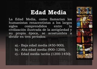Edad Media
La Edad Media, como llamarían los
humanistas renacentistas a los largos
siglos comprendidos entre la
civilización ilustrada de la antigüedad y
su propia época, se acostumbra a
dividir en tres períodos:
a).- Baja edad media (450-900).
b).- Alta edad media (900-1200).
c).- Edad media tardía (1200-1450).
 