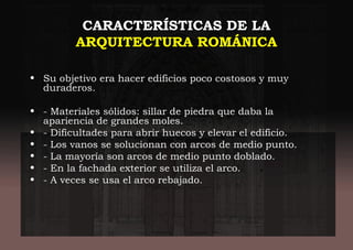 CARACTERÍSTICAS DE LA
ARQUITECTURA ROMÁNICA
• Su objetivo era hacer edificios poco costosos y muy
duraderos.
• - Materiales sólidos: sillar de piedra que daba la
apariencia de grandes moles.
• - Dificultades para abrir huecos y elevar el edificio.
• - Los vanos se solucionan con arcos de medio punto.
• - La mayoría son arcos de medio punto doblado.
• - En la fachada exterior se utiliza el arco.
• - A veces se usa el arco rebajado.
 