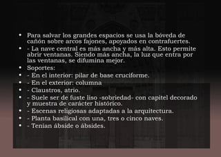 • Para salvar los grandes espacios se usa la bóveda de
cañón sobre arcos fajones, apoyados en contrafuertes.
• - La nave central es más ancha y más alta. Esto permite
abrir ventanas. Siendo más ancha, la luz que entra por
las ventanas, se difumina mejor.
• Soportes:
• - En el interior: pilar de base cruciforme.
• - En el exterior: columna
• - Claustros, atrio.
• - Suele ser de fuste liso -sobriedad- con capitel decorado
y muestra de carácter histórico.
• - Escenas religiosas adaptadas a la arquitectura.
• - Planta basilical con una, tres o cinco naves.
• - Tenían ábside o ábsides.
 
