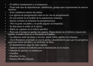 • - El edificio fundamental es el monasterio.
• -Tiene todo tipo de dependencias: caballerizas, granjas para experimentar las nuevas
técnicas.
• - Eran verdaderos centros de cultura.
• - Las iglesias de peregrinación están en las vías de peregrinación.
• - Se convertirán en el modelo de la arquitectura románica.
• - Interés cristiano en fomentar las peregrinaciones.
• - Pero la gente era pobre y no podía pagarse un hospedaje.
• - Se deja pasar la noche en la iglesia.
• - Había un vigilante en el triforio (pasillo).
• - Pero con el tiempo se quedan sin espacio. Dejan dormir en el triforio y hacen otro
pasillo, el andito (esto no es frecuente en España).
• - La cabecera suele ser plana o circular, donde había capillas con reliquias.
• - En el Románico avanzado se crea la girola o deambulatorio para que los peregrinos
pasen por detrás del altar y no molesten en Misa.
• - El deambulatorio surge de estas capillas.
• - Aparece también el cimborrio para la iluminación en el crucero.
• • Además de iglesias, se construyen:
• - Castillos.
• - Murallas (Ávila).
• - Puentes (Besalú, Gerona).
 