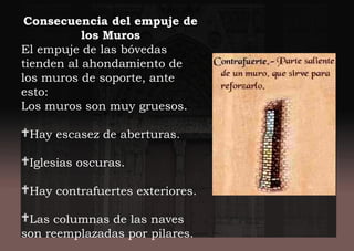 Consecuencia del empuje de
los Muros
El empuje de las bóvedas
tienden al ahondamiento de
los muros de soporte, ante
esto:
Los muros son muy gruesos.
Hay escasez de aberturas.
Iglesias oscuras.
Hay contrafuertes exteriores.
Las columnas de las naves
son reemplazadas por pilares.
 