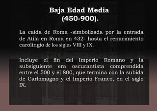 Baja Edad Media
(450-900).
La caída de Roma -simbolizada por la entrada
de Atila en Roma en 432- hasta el renacimiento
carolingio de los siglos VIII y IX.
Incluye el fin del Imperio Romano y la
subsiguiente era oscurantista comprendida
entre el 500 y el 800, que termina con la subida
de Carlomagno y el Imperio Franco, en el siglo
IX.
 