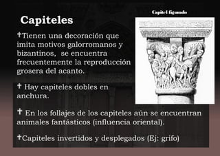 Capiteles
Tienen una decoración que
imita motivos galorromanos y
bizantinos, se encuentra
frecuentemente la reproducción
grosera del acanto.
 Hay capiteles dobles en
anchura.
 En los follajes de los capiteles aún se encuentran
animales fantásticos (influencia oriental).
Capiteles invertidos y desplegados (Ej: grifo)
Capitel figurado
 
