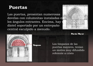 Los tímpanos de las
puertas mayores, tenían
un motivo muy difundido
referente a cristo
Puerta Mayor
Las puertas, presentan numerosas
dovelas con columnitas instaladas en
los ángulos entrantes. Encima, hay un
dintel soportado por un entrepaño
central esculpido a menudo.
Timpano
Puertas
 