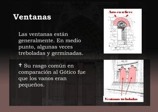 Las ventanas están
generalmente. En medio
punto, algunas veces
treboladas y germinadas.
 Su rasgo común en
comparación al Gótico fue
que los vanos eran
pequeños.
Ventanas
Arco en relieve
Ventanas treboladas
 